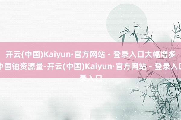 开云(中国)Kaiyun·官方网站 - 登录入口大幅增多中国铀资源量-开云(中国)Kaiyun·官方网站 - 登录入口