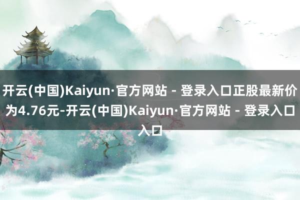 开云(中国)Kaiyun·官方网站 - 登录入口正股最新价为4.76元-开云(中国)Kaiyun·官方网站 - 登录入口
