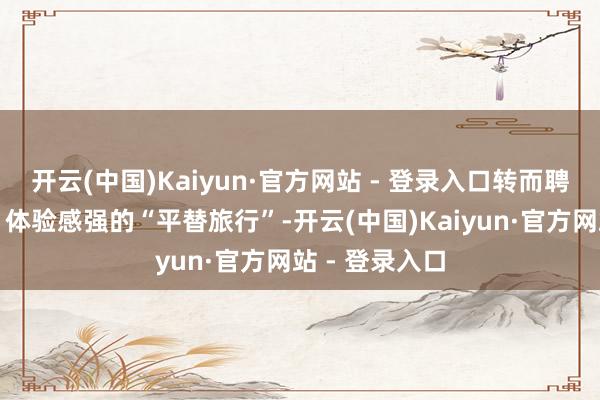 开云(中国)Kaiyun·官方网站 - 登录入口转而聘任性价比高、体验感强的“平替旅行”-开云(中国)Kaiyun·官方网站 - 登录入口