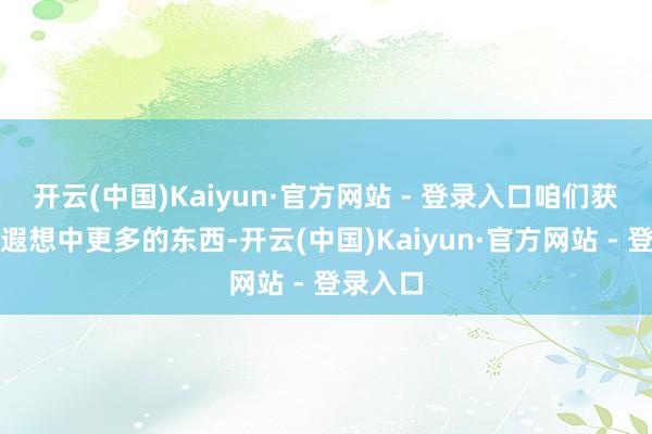 开云(中国)Kaiyun·官方网站 - 登录入口咱们获得了比遐想中更多的东西-开云(中国)Kaiyun·官方网站 - 登录入口