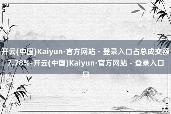 开云(中国)Kaiyun·官方网站 - 登录入口占总成交额7.78%-开云(中国)Kaiyun·官方网站 - 登录入口