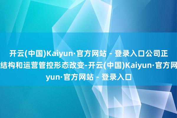开云(中国)Kaiyun·官方网站 - 登录入口公司正全面鼓励业务结构和运营管控形态改变-开云(中国)Kaiyun·官方网站 - 登录入口