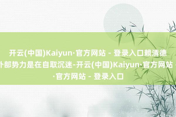 开云(中国)Kaiyun·官方网站 - 登录入口赖清德当局通同外部势力是在自取沉迷-开云(中国)Kaiyun·官方网站 - 登录入口