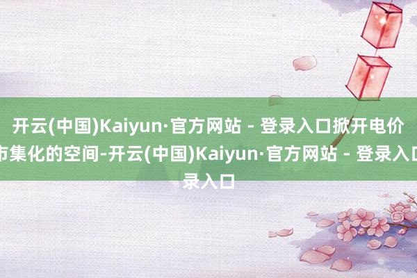 开云(中国)Kaiyun·官方网站 - 登录入口掀开电价市集化的空间-开云(中国)Kaiyun·官方网站 - 登录入口