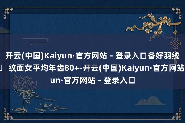 开云(中国)Kaiyun·官方网站 - 登录入口备好羽绒服+氧气瓶❹ 纹面女平均年齿80+-开云(中国)Kaiyun·官方网站 - 登录入口