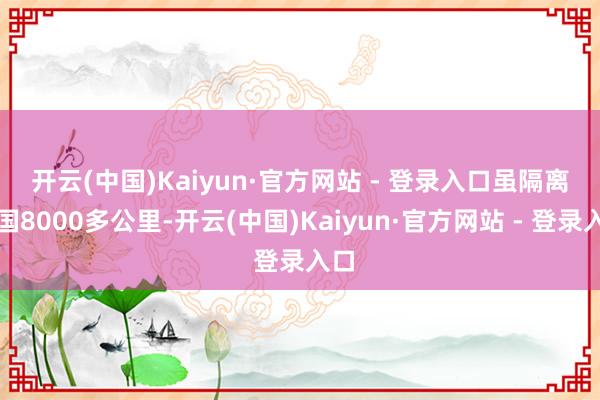 开云(中国)Kaiyun·官方网站 - 登录入口 虽隔离故国8000多公里-开云(中国)Kaiyun·官方网站 - 登录入口