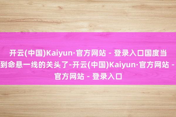 开云(中国)Kaiyun·官方网站 - 登录入口国度当时候齐快到命悬一线的关头了-开云(中国)Kaiyun·官方网站 - 登录入口