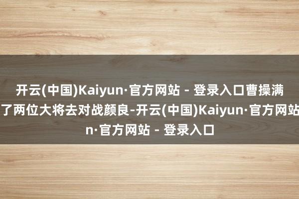 开云(中国)Kaiyun·官方网站 - 登录入口曹操满怀信心肠派了两位大将去对战颜良-开云(中国)Kaiyun·官方网站 - 登录入口