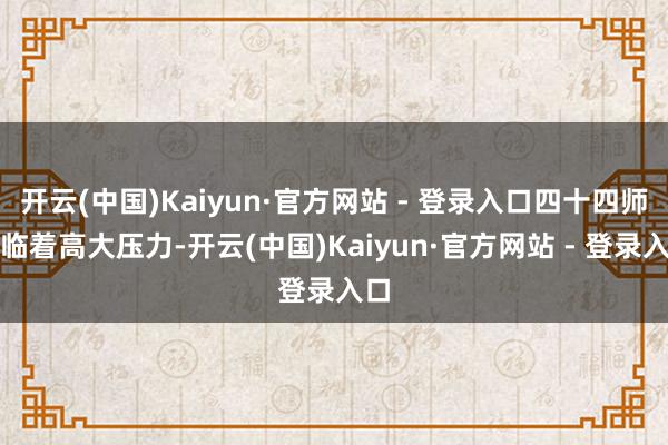 开云(中国)Kaiyun·官方网站 - 登录入口四十四师濒临着高大压力-开云(中国)Kaiyun·官方网站 - 登录入口