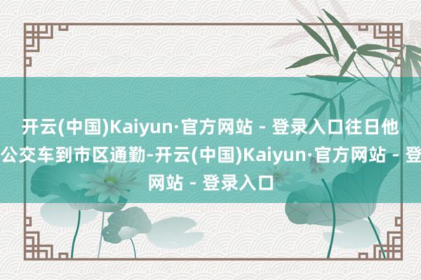 开云(中国)Kaiyun·官方网站 - 登录入口往日他皆是坐公交车到市区通勤-开云(中国)Kaiyun·官方网站 - 登录入口