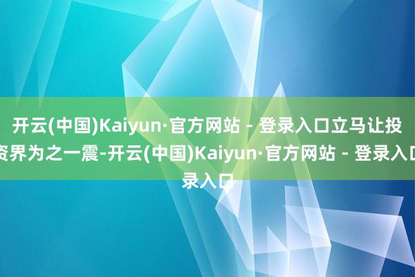 开云(中国)Kaiyun·官方网站 - 登录入口立马让投资界为之一震-开云(中国)Kaiyun·官方网站 - 登录入口