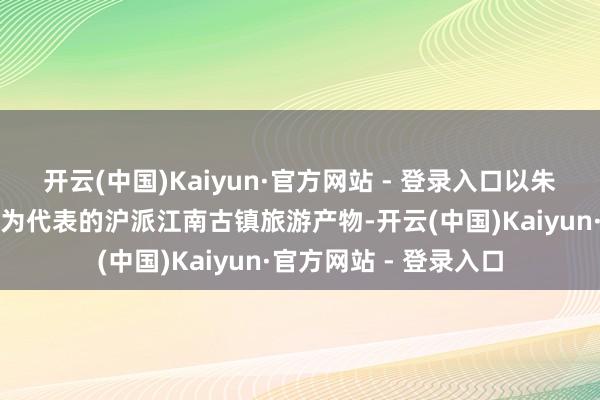 开云(中国)Kaiyun·官方网站 - 登录入口以朱家角、南翔、泗泾等为代表的沪派江南古镇旅游产物-开云(中国)Kaiyun·官方网站 - 登录入口