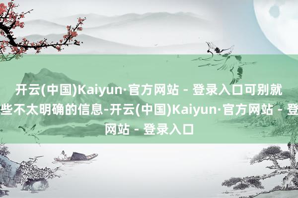 开云(中国)Kaiyun·官方网站 - 登录入口可别就凭着这些不太明确的信息-开云(中国)Kaiyun·官方网站 - 登录入口