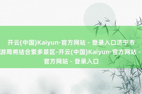 开云(中国)Kaiyun·官方网站 - 登录入口济宁市文化和旅游局将结合繁多景区-开云(中国)Kaiyun·官方网站 - 登录入口