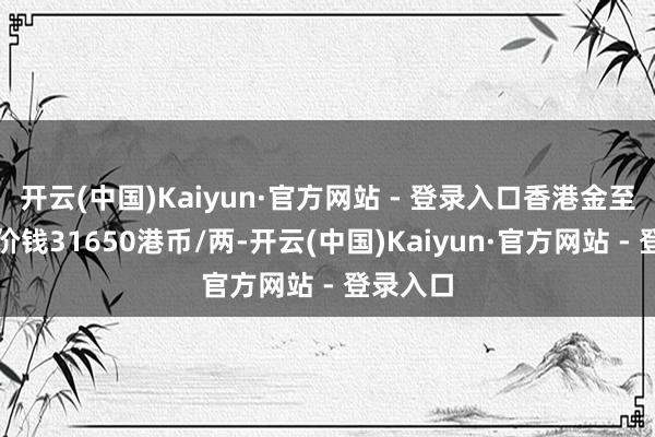 开云(中国)Kaiyun·官方网站 - 登录入口香港金至尊黄金价钱31650港币/两-开云(中国)Kaiyun·官方网站 - 登录入口