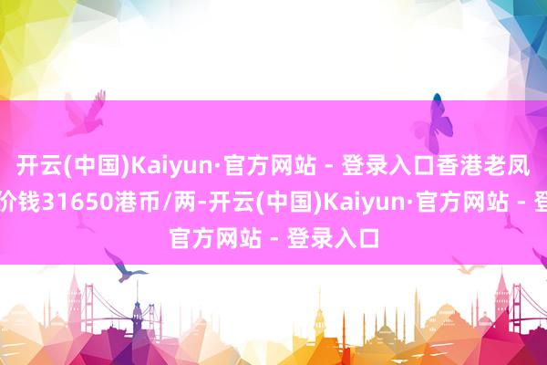 开云(中国)Kaiyun·官方网站 - 登录入口香港老凤祥黄金价钱31650港币/两-开云(中国)Kaiyun·官方网站 - 登录入口