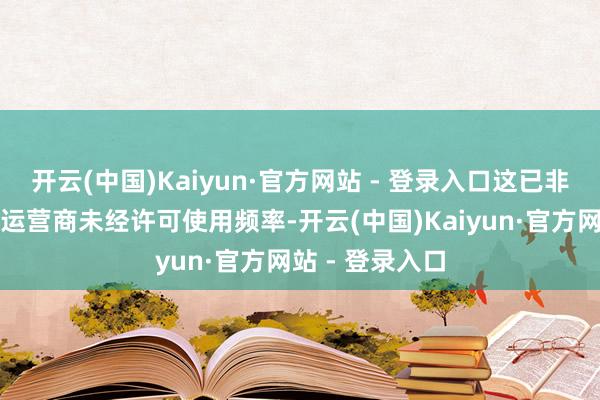 开云(中国)Kaiyun·官方网站 - 登录入口这已非初次发生电信运营商未经许可使用频率-开云(中国)Kaiyun·官方网站 - 登录入口