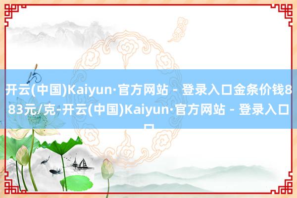 开云(中国)Kaiyun·官方网站 - 登录入口金条价钱883元/克-开云(中国)Kaiyun·官方网站 - 登录入口
