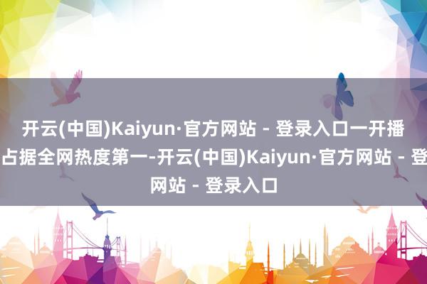 开云(中国)Kaiyun·官方网站 - 登录入口一开播就紧紧占据全网热度第一-开云(中国)Kaiyun·官方网站 - 登录入口