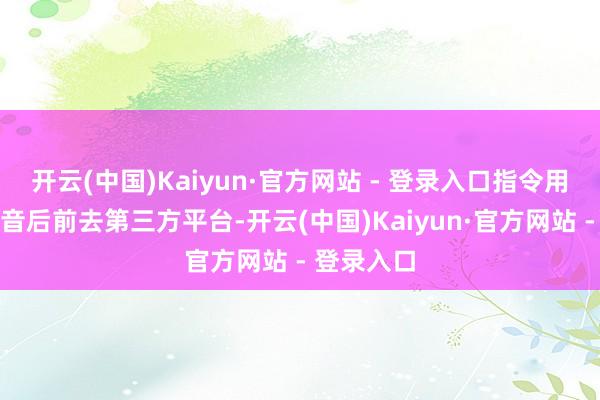 开云(中国)Kaiyun·官方网站 - 登录入口指令用户脱离抖音后前去第三方平台-开云(中国)Kaiyun·官方网站 - 登录入口