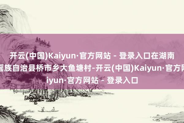开云(中国)Kaiyun·官方网站 - 登录入口在湖南省永州市江华瑶族自治县桥市乡大鱼塘村-开云(中国)Kaiyun·官方网站 - 登录入口