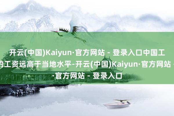 开云(中国)Kaiyun·官方网站 - 登录入口中国工东说念主的工资远高于当地水平-开云(中国)Kaiyun·官方网站 - 登录入口