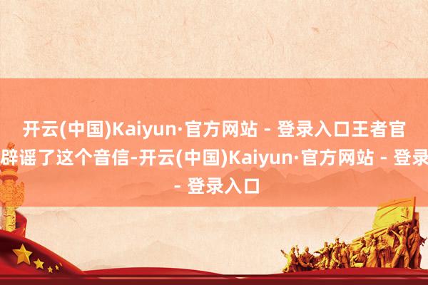 开云(中国)Kaiyun·官方网站 - 登录入口王者官方也辟谣了这个音信-开云(中国)Kaiyun·官方网站 - 登录入口
