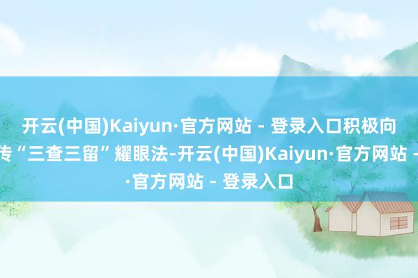 开云(中国)Kaiyun·官方网站 - 登录入口积极向陡然者宣传“三查三留”耀眼法-开云(中国)Kaiyun·官方网站 - 登录入口