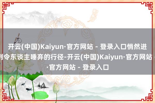 开云(中国)Kaiyun·官方网站 - 登录入口悄然进行着一系列令东谈主唾弃的行径-开云(中国)Kaiyun·官方网站 - 登录入口