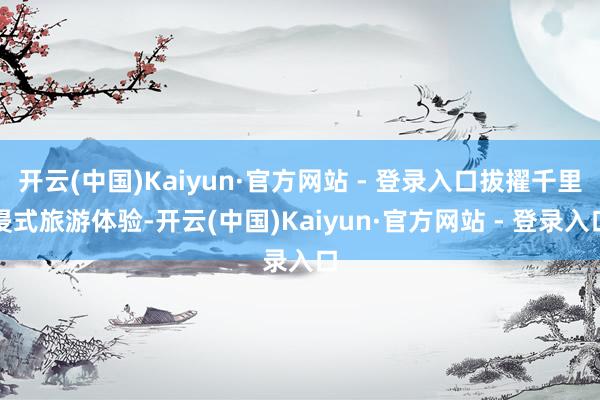 开云(中国)Kaiyun·官方网站 - 登录入口拔擢千里浸式旅游体验-开云(中国)Kaiyun·官方网站 - 登录入口
