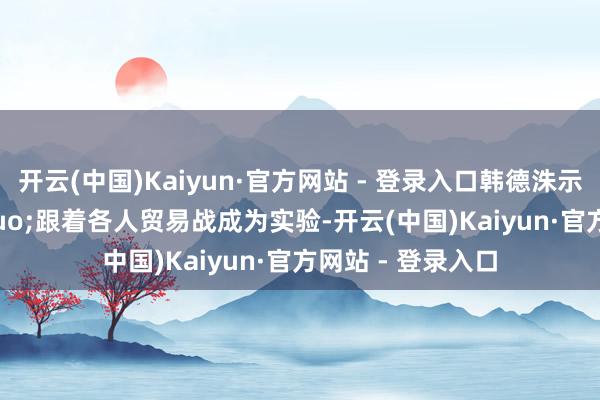 开云(中国)Kaiyun·官方网站 - 登录入口韩德洙示意:“跟着各人贸易战成为实验-开云(中国)Kaiyun·官方网站 - 登录入口
