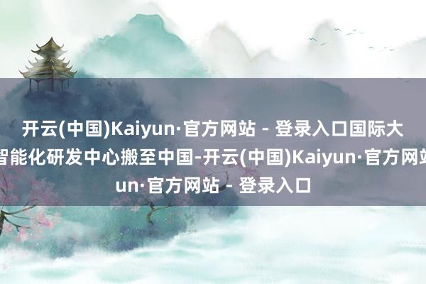 开云(中国)Kaiyun·官方网站 - 登录入口国际大厂也陆续将智能化研发中心搬至中国-开云(中国)Kaiyun·官方网站 - 登录入口