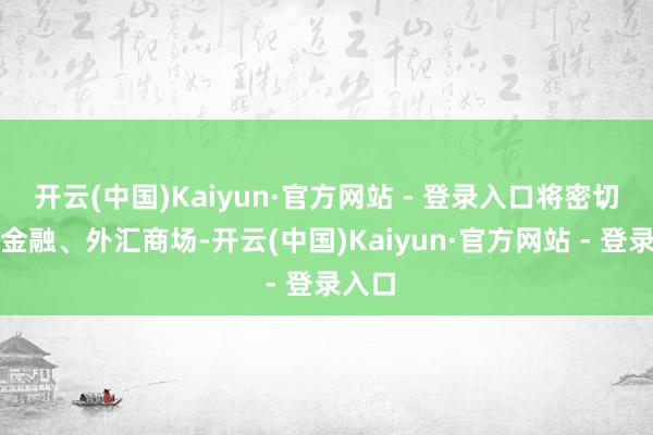 开云(中国)Kaiyun·官方网站 - 登录入口将密切监测金融、外汇商场-开云(中国)Kaiyun·官方网站 - 登录入口