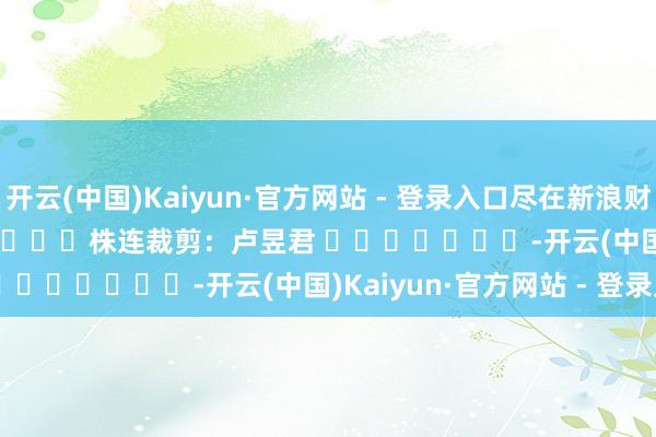 开云(中国)Kaiyun·官方网站 - 登录入口尽在新浪财经APP            						株连裁剪：卢昱君 							-开云(中国)Kaiyun·官方网站 - 登录入口
