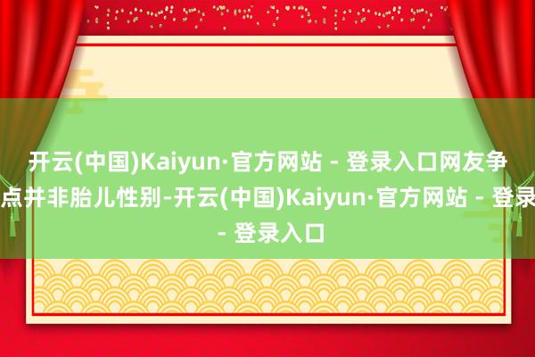 开云(中国)Kaiyun·官方网站 - 登录入口网友争论焦点并非胎儿性别-开云(中国)Kaiyun·官方网站 - 登录入口