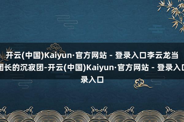 开云(中国)Kaiyun·官方网站 - 登录入口李云龙当团长的沉寂团-开云(中国)Kaiyun·官方网站 - 登录入口