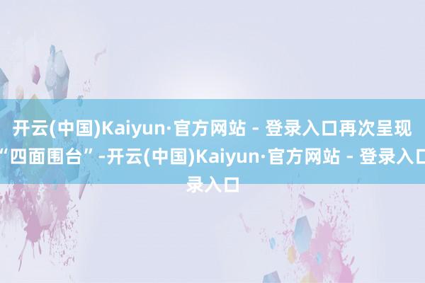 开云(中国)Kaiyun·官方网站 - 登录入口再次呈现“四面围台”-开云(中国)Kaiyun·官方网站 - 登录入口