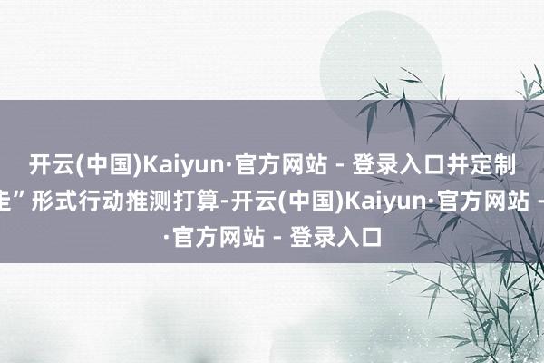 开云(中国)Kaiyun·官方网站 - 登录入口并定制了“五步走”形式行动推测打算-开云(中国)Kaiyun·官方网站 - 登录入口