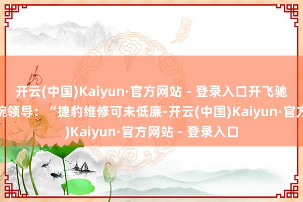 开云(中国)Kaiyun·官方网站 - 登录入口开飞驰GLC的老同学委婉领导：“捷豹维修可未低廉-开云(中国)Kaiyun·官方网站 - 登录入口
