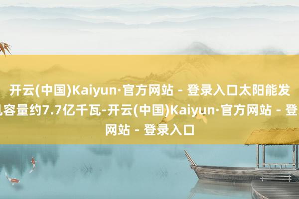 开云(中国)Kaiyun·官方网站 - 登录入口太阳能发电装机容量约7.7亿千瓦-开云(中国)Kaiyun·官方网站 - 登录入口