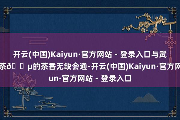 开云(中国)Kaiyun·官方网站 - 登录入口与武夷山金骏眉红茶🍵的茶香无缺会通-开云(中国)Kaiyun·官方网站 - 登录入口