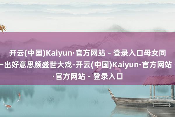 开云(中国)Kaiyun·官方网站 - 登录入口母女同框本应是一出好意思颜盛世大戏-开云(中国)Kaiyun·官方网站 - 登录入口