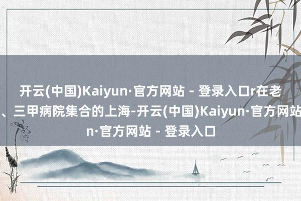 开云(中国)Kaiyun·官方网站 - 登录入口r在老龄化进度高、三甲病院集合的上海-开云(中国)Kaiyun·官方网站 - 登录入口