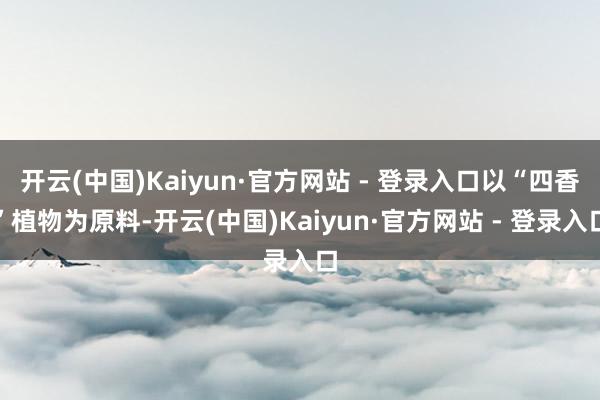 开云(中国)Kaiyun·官方网站 - 登录入口以“四香”植物为原料-开云(中国)Kaiyun·官方网站 - 登录入口