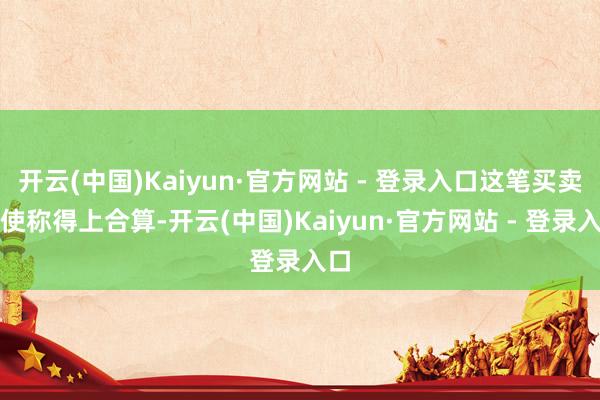 开云(中国)Kaiyun·官方网站 - 登录入口这笔买卖致使称得上合算-开云(中国)Kaiyun·官方网站 - 登录入口
