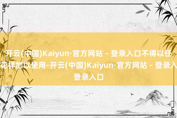 开云(中国)Kaiyun·官方网站 - 登录入口不得以任何花样加以使用-开云(中国)Kaiyun·官方网站 - 登录入口