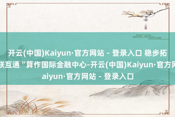 开云(中国)Kaiyun·官方网站 - 登录入口 稳步拓展金融市集互联互通 “算作国际金融中心-开云(中国)Kaiyun·官方网站 - 登录入口