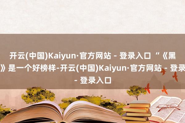 开云(中国)Kaiyun·官方网站 - 登录入口 “《黑传说》是一个好榜样-开云(中国)Kaiyun·官方网站 - 登录入口