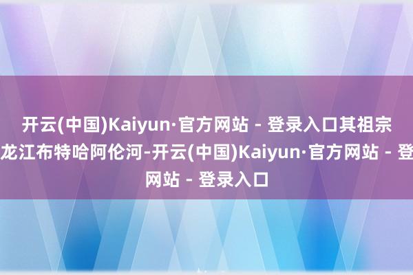 开云(中国)Kaiyun·官方网站 - 登录入口其祖宗世居黑龙江布特哈阿伦河-开云(中国)Kaiyun·官方网站 - 登录入口