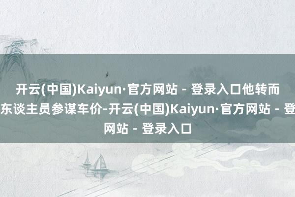 开云(中国)Kaiyun·官方网站 - 登录入口他转而与销售东谈主员参谋车价-开云(中国)Kaiyun·官方网站 - 登录入口